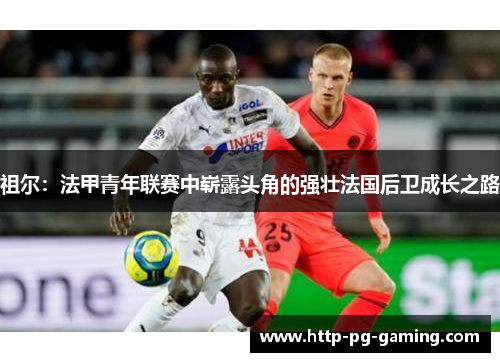 祖尔：法甲青年联赛中崭露头角的强壮法国后卫成长之路