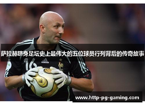 萨拉赫跻身足坛史上最伟大的五位球员行列背后的传奇故事