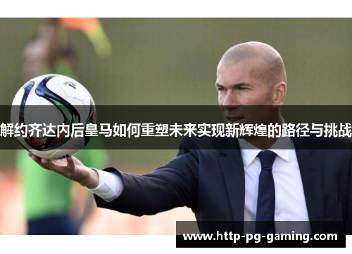 解约齐达内后皇马如何重塑未来实现新辉煌的路径与挑战 解约齐达内后皇马如何重塑未来实现新辉煌的路径与挑战