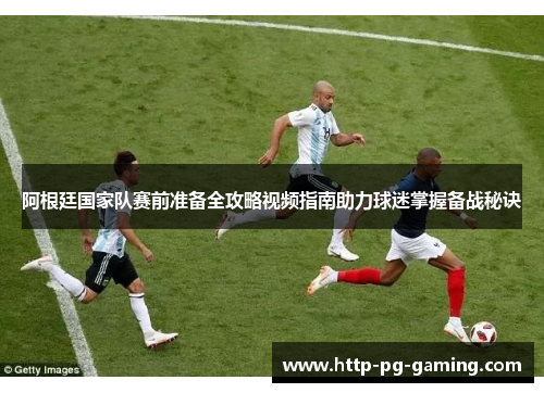 阿根廷国家队赛前准备全攻略视频指南助力球迷掌握备战秘诀