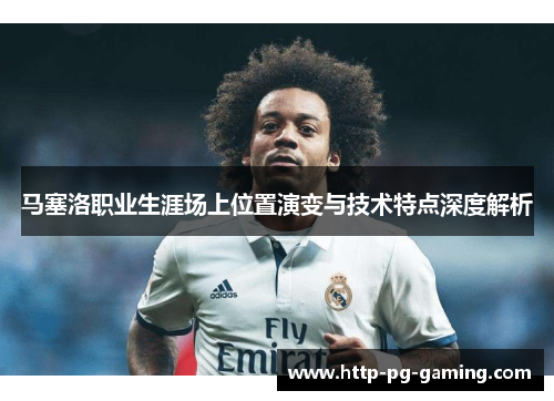 马塞洛职业生涯场上位置演变与技术特点深度解析 马塞洛职业生涯场上位置演变与技术特点深度解析