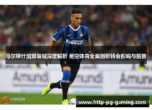 马尔穆什加盟曼城深度解析 星空体育全面剖析转会影响与前景 马尔穆什加盟曼城深度解析 星空体育全面剖析转会影响与前景
