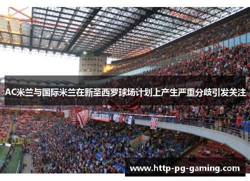 AC米兰与国际米兰在新圣西罗球场计划上产生严重分歧引发关注